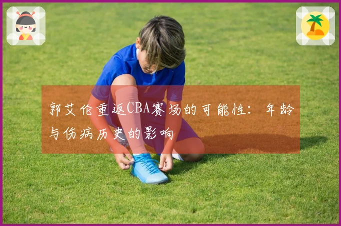 郭艾伦重返CBA赛场的可能性：年龄与伤病历史的影响