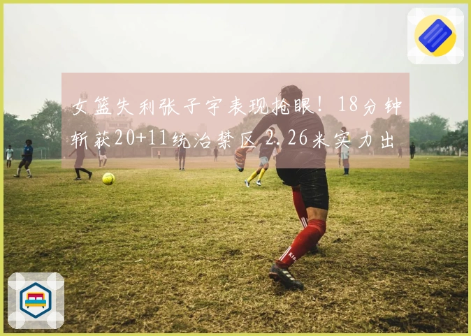 女篮失利张子宇表现抢眼！18分钟斩获20+11统治禁区 2.26米实力出众
