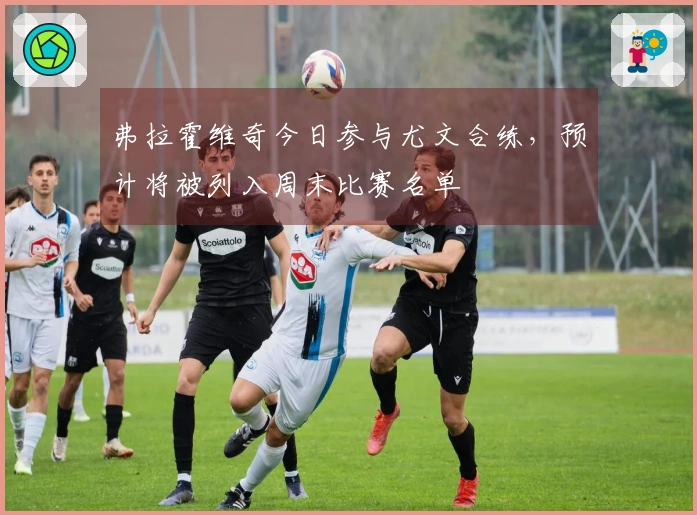 弗拉霍维奇今日参与尤文合练，预计将被列入周末比赛名单