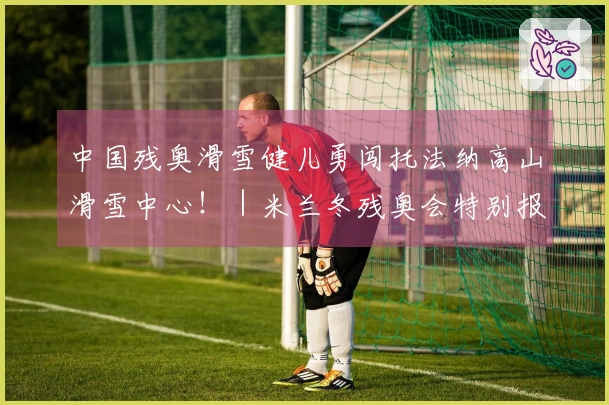 中国残奥滑雪健儿勇闯托法纳高山滑雪中心！｜米兰冬残奥会特别报道