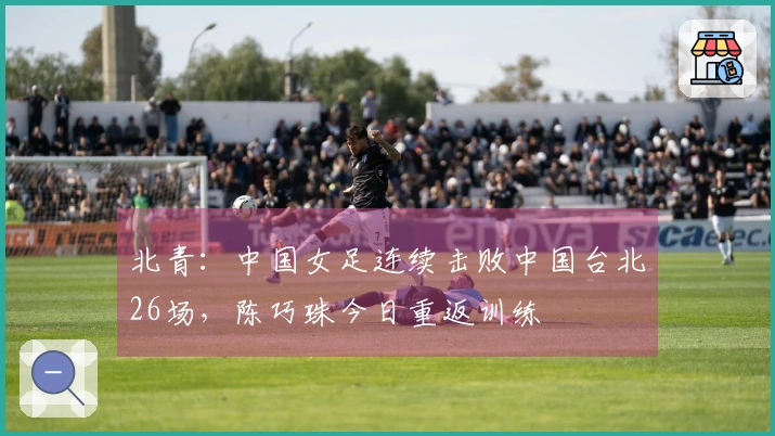 北青：中国女足连续击败中国台北26场，陈巧珠今日重返训练