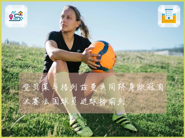 登贝莱与格列兹曼共同跻身欧冠淘汰赛法国球员进球榜前列