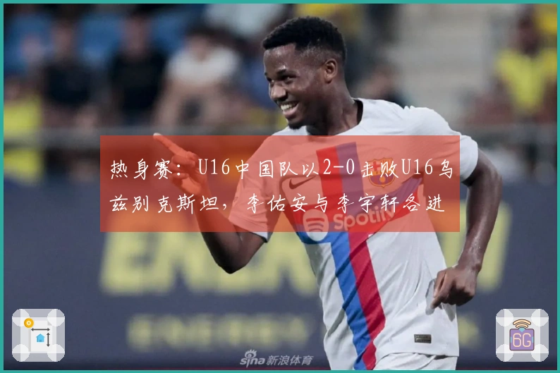 热身赛：U16中国队以2-0击败U16乌兹别克斯坦，李佑安与李宇轩各进一球