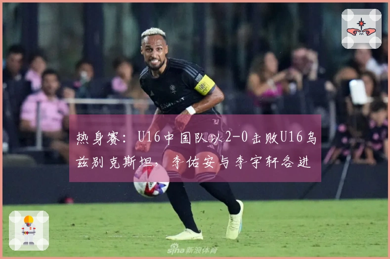 热身赛：U16中国队以2-0击败U16乌兹别克斯坦，李佑安与李宇轩各进一球