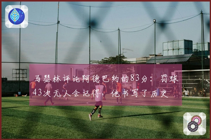 马瑟林评论阿德巴约的83分：罚球43次无人会记得，他书写了历史