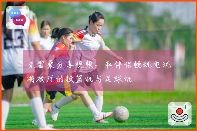 克雷桑分享视频，和伴侣畅玩电玩游戏厅的投篮机与足球机