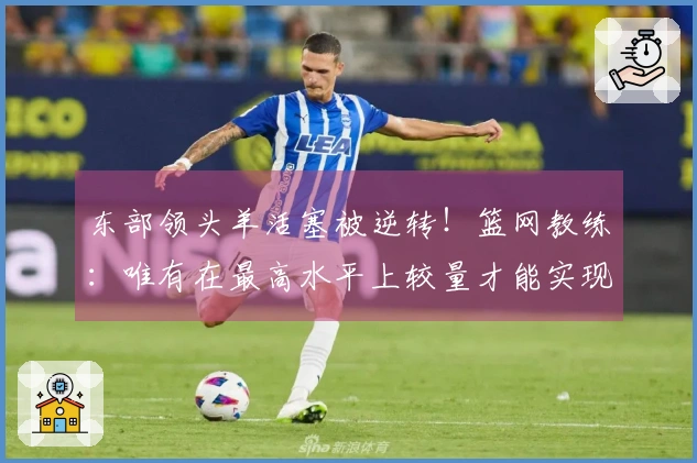 东部领头羊活塞被逆转！篮网教练：唯有在最高水平上较量才能实现真正进步