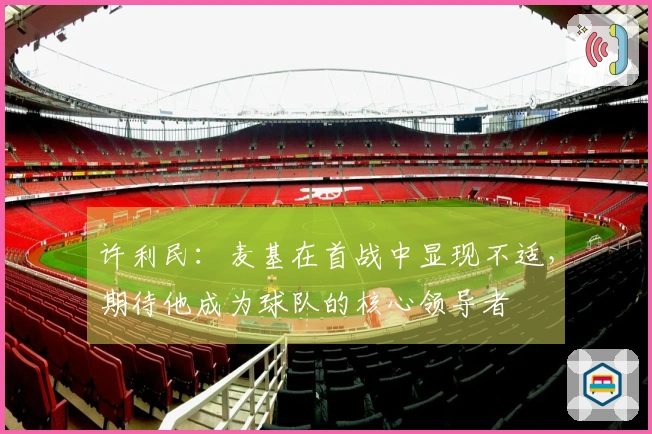 许利民：麦基在首战中显现不适，期待他成为球队的核心领导者