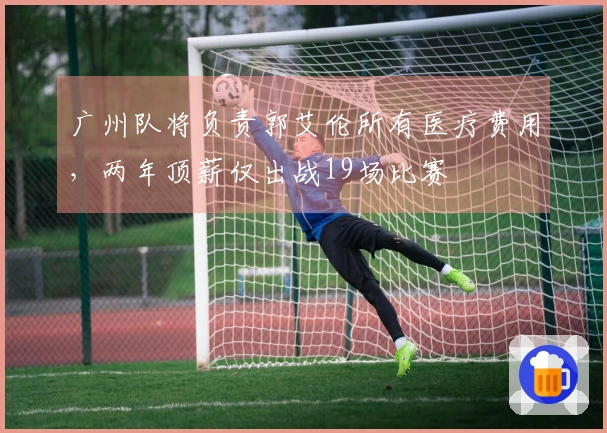 广州队将负责郭艾伦所有医疗费用，两年顶薪仅出战19场比赛