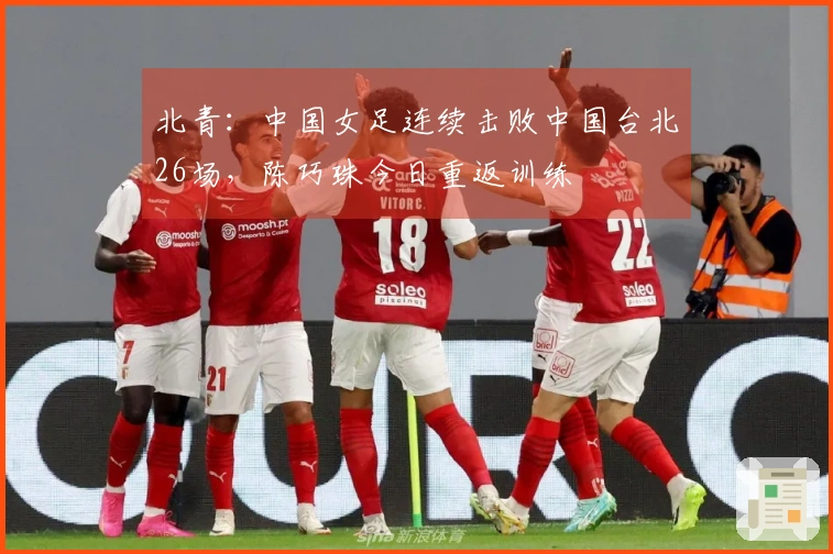 北青：中国女足连续击败中国台北26场，陈巧珠今日重返训练