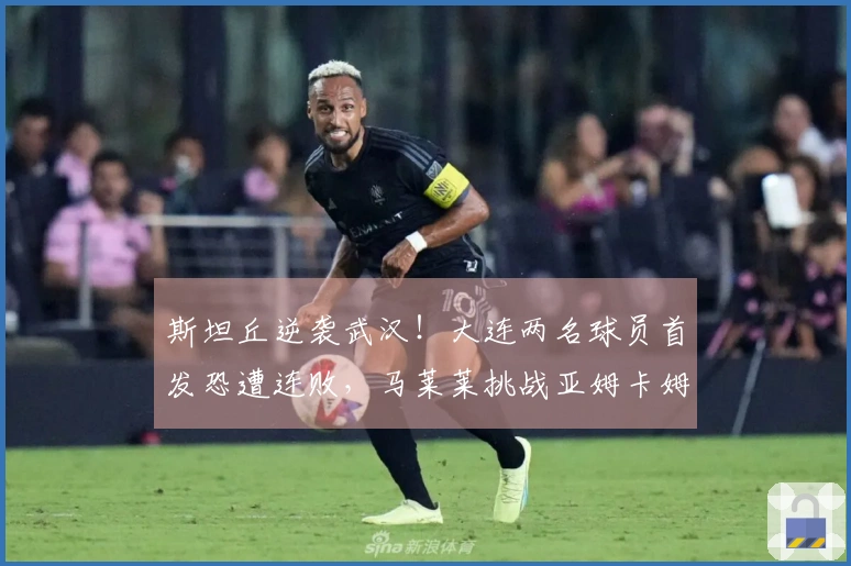 斯坦丘逆袭武汉！大连两名球员首发恐遭连败，马莱莱挑战亚姆卡姆