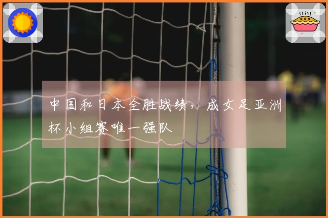 中国和日本全胜战绩，成女足亚洲杯小组赛唯一强队